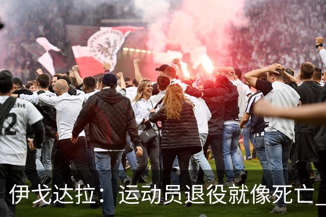 伊戈达拉：运动员退役就像死亡 迷茫挣扎时会看自己集锦重塑信念